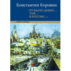 Константин Коровин. «То было давно... там... в России...»: воспоминания, рассказы, письма: в 2 кн.